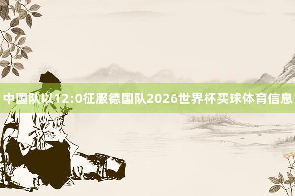 中国队以12:0征服德国队2026世界杯买球体育信息
