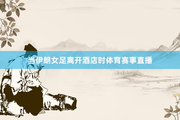 当伊朗女足离开酒店时体育赛事直播