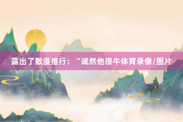 露出了散漫推行：“诚然他很牛体育录像/图片