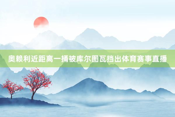 奥赖利近距离一捅被库尔图瓦挡出体育赛事直播