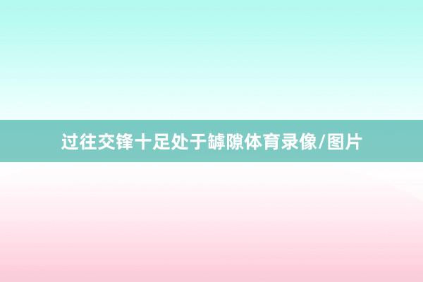 过往交锋十足处于罅隙体育录像/图片