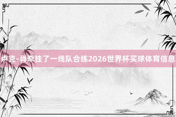 卢克-肖牵挂了一线队合练2026世界杯买球体育信息