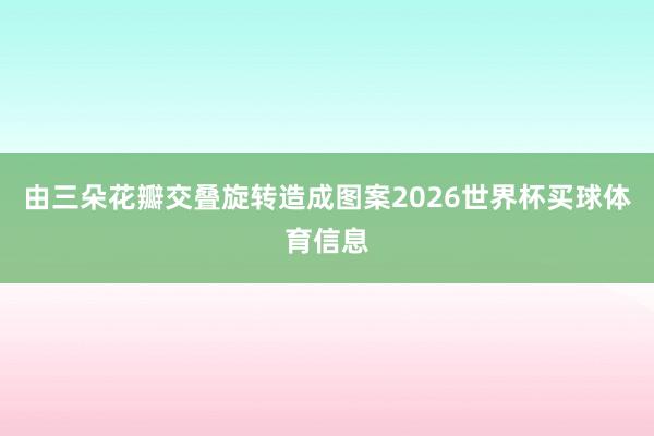 由三朵花瓣交叠旋转造成图案2026世界杯买球体育信息