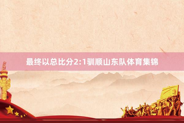 最终以总比分2:1驯顺山东队体育集锦