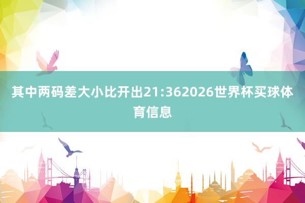 其中两码差大小比开出21:362026世界杯买球体育信息