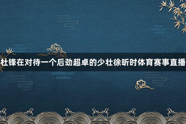 杜锋在对待一个后劲超卓的少壮徐昕时体育赛事直播