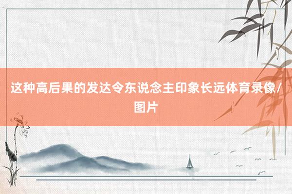 这种高后果的发达令东说念主印象长远体育录像/图片