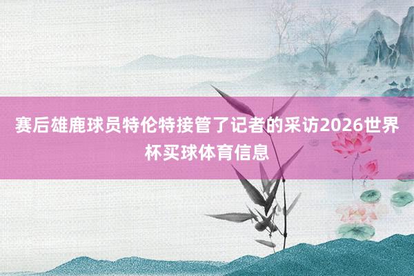 赛后雄鹿球员特伦特接管了记者的采访2026世界杯买球体育信息