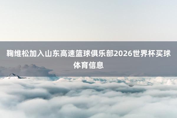 鞠维松加入山东高速篮球俱乐部2026世界杯买球体育信息