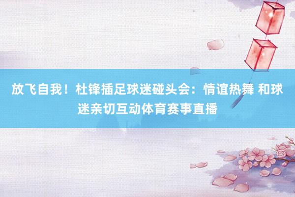 放飞自我！杜锋插足球迷碰头会：情谊热舞 和球迷亲切互动体育赛事直播