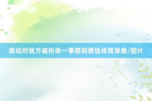 库珀对我方被衔命一事感到畏怯体育录像/图片