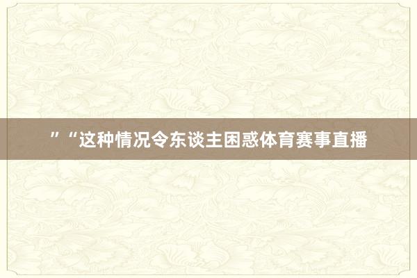 ”“这种情况令东谈主困惑体育赛事直播