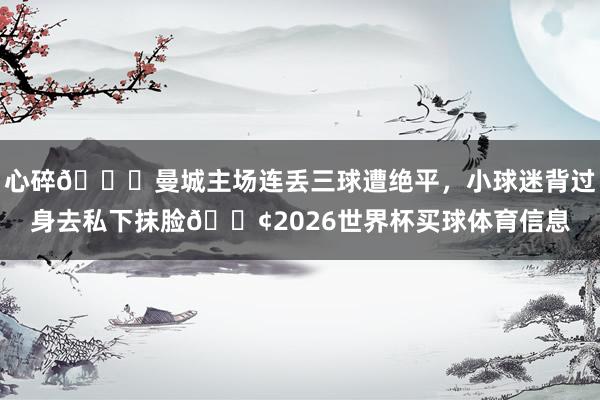 心碎💔曼城主场连丢三球遭绝平，小球迷背过身去私下抹脸😢2026世界杯买球体育信息