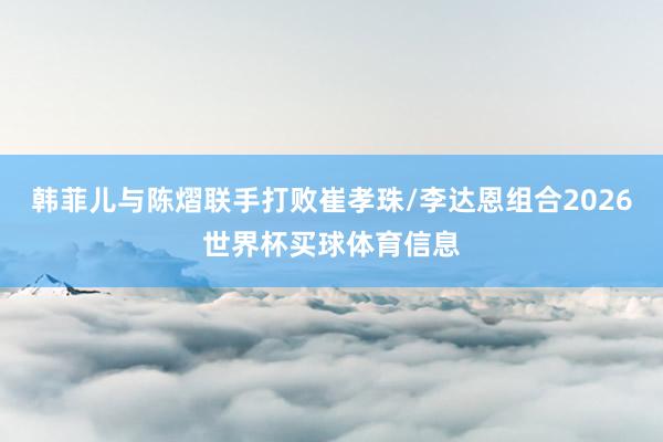 韩菲儿与陈熠联手打败崔孝珠/李达恩组合2026世界杯买球体育信息