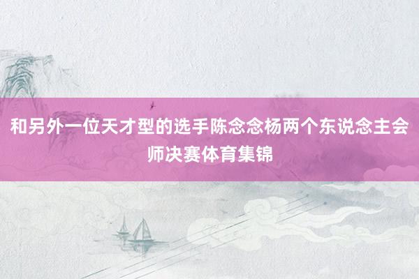 和另外一位天才型的选手陈念念杨两个东说念主会师决赛体育集锦