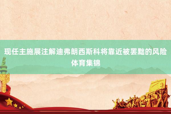 现任主施展注解迪弗朗西斯科将靠近被罢黜的风险体育集锦