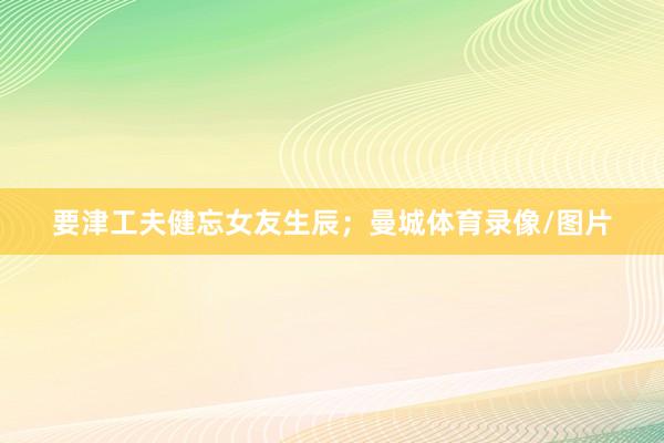 要津工夫健忘女友生辰；曼城体育录像/图片
