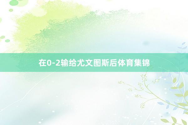 在0-2输给尤文图斯后体育集锦