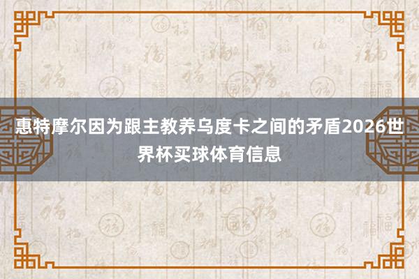 惠特摩尔因为跟主教养乌度卡之间的矛盾2026世界杯买球体育信息