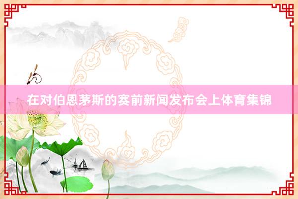 在对伯恩茅斯的赛前新闻发布会上体育集锦