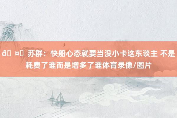 🤔苏群：快船心态就要当没小卡这东谈主 不是耗费了谁而是增多了谁体育录像/图片