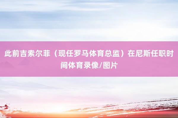 此前吉索尔菲（现任罗马体育总监）在尼斯任职时间体育录像/图片