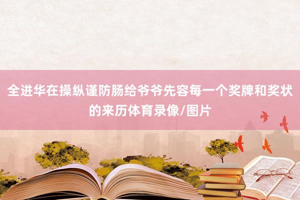 全进华在操纵谨防肠给爷爷先容每一个奖牌和奖状的来历体育录像/图片