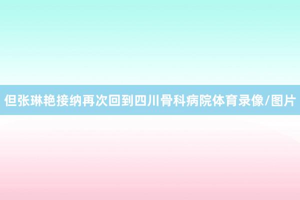 但张琳艳接纳再次回到四川骨科病院体育录像/图片