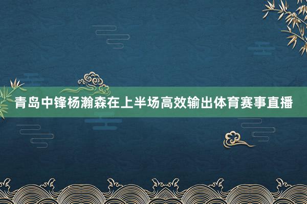 青岛中锋杨瀚森在上半场高效输出体育赛事直播