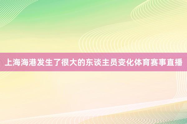 上海海港发生了很大的东谈主员变化体育赛事直播