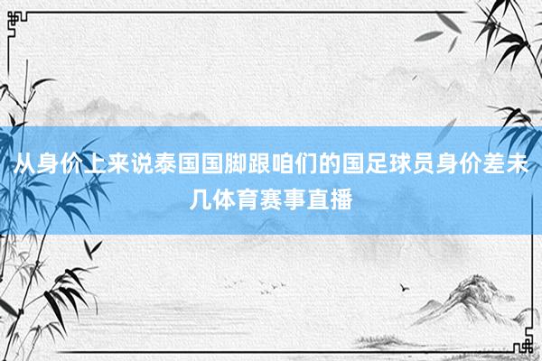 从身价上来说泰国国脚跟咱们的国足球员身价差未几体育赛事直播