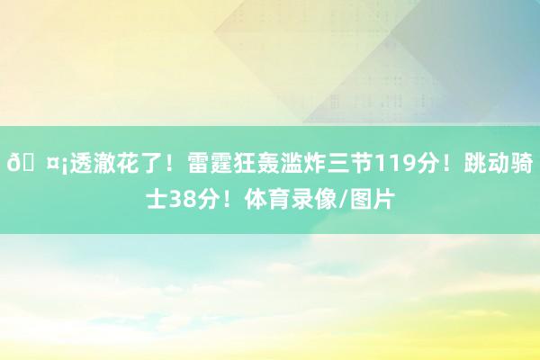 🤡透澈花了！雷霆狂轰滥炸三节119分！跳动骑士38分！体育录像/图片