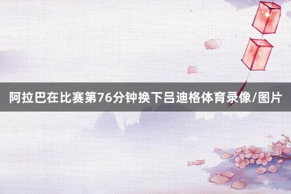 阿拉巴在比赛第76分钟换下吕迪格体育录像/图片