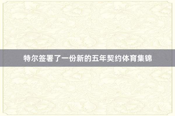 特尔签署了一份新的五年契约体育集锦