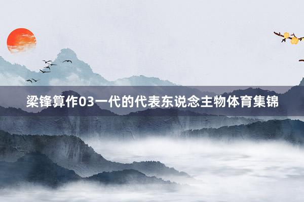 梁锋算作03一代的代表东说念主物体育集锦