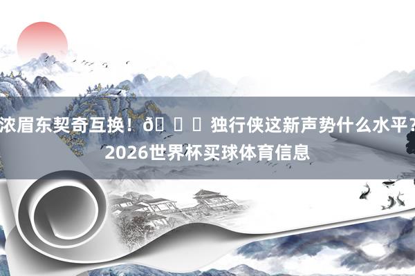 浓眉东契奇互换！👀独行侠这新声势什么水平？2026世界杯买球体育信息