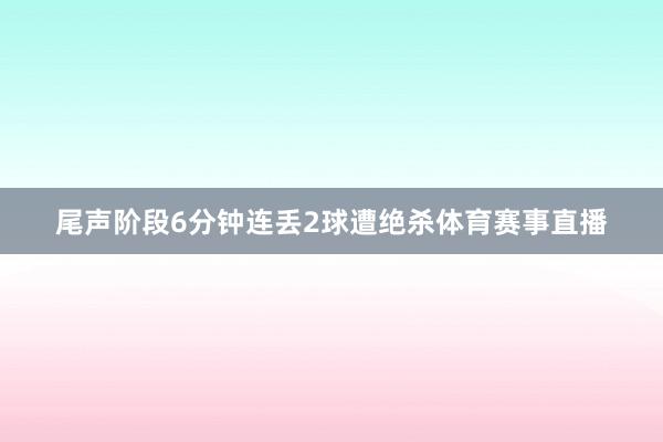 尾声阶段6分钟连丢2球遭绝杀体育赛事直播
