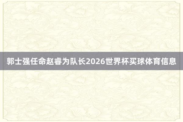 郭士强任命赵睿为队长2026世界杯买球体育信息