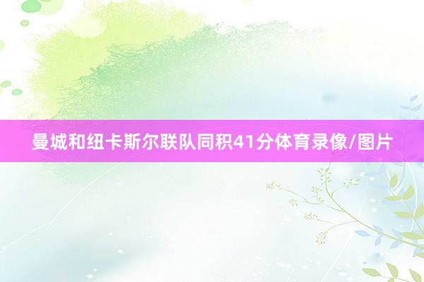 曼城和纽卡斯尔联队同积41分体育录像/图片