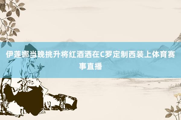 伊莲娜当晚挑升将红酒洒在C罗定制西装上体育赛事直播