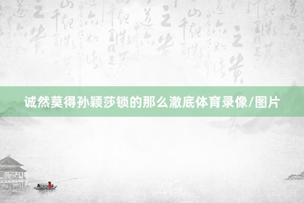 诚然莫得孙颖莎锁的那么澈底体育录像/图片