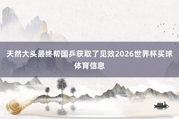 天然大头最终帮国乒获取了见效2026世界杯买球体育信息