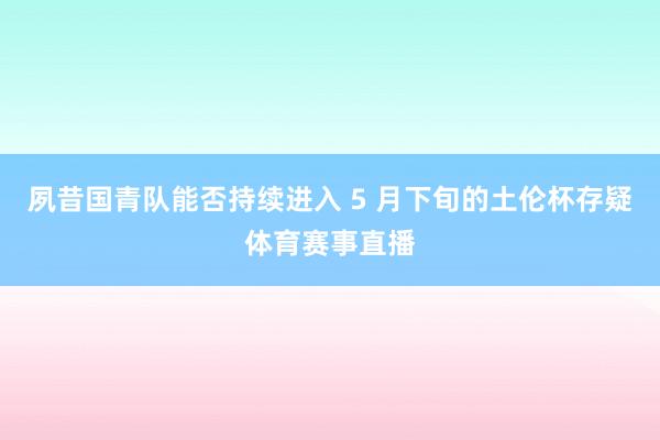 夙昔国青队能否持续进入 5 月下旬的土伦杯存疑体育赛事直播