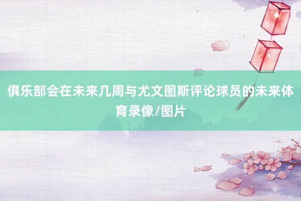 俱乐部会在未来几周与尤文图斯评论球员的未来体育录像/图片