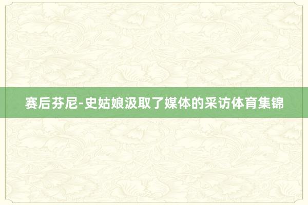 赛后芬尼-史姑娘汲取了媒体的采访体育集锦