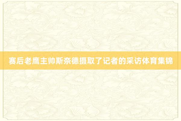 赛后老鹰主帅斯奈德摄取了记者的采访体育集锦