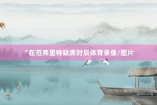 “在范弗里特缺席时辰体育录像/图片