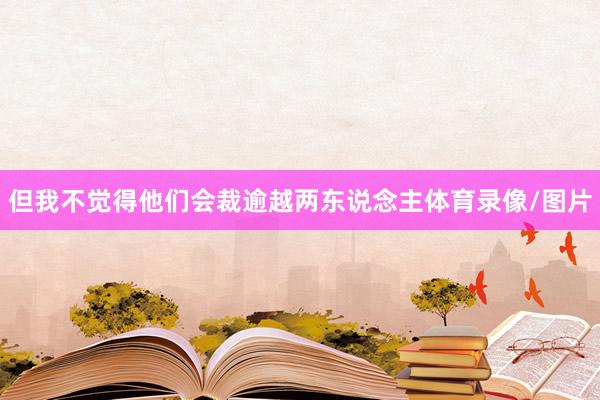 但我不觉得他们会裁逾越两东说念主体育录像/图片