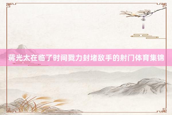 蒋光太在临了时间戮力封堵敌手的射门体育集锦