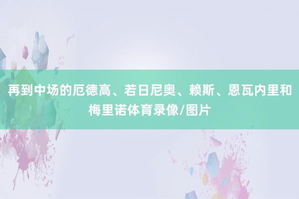 再到中场的厄德高、若日尼奥、赖斯、恩瓦内里和梅里诺体育录像/图片